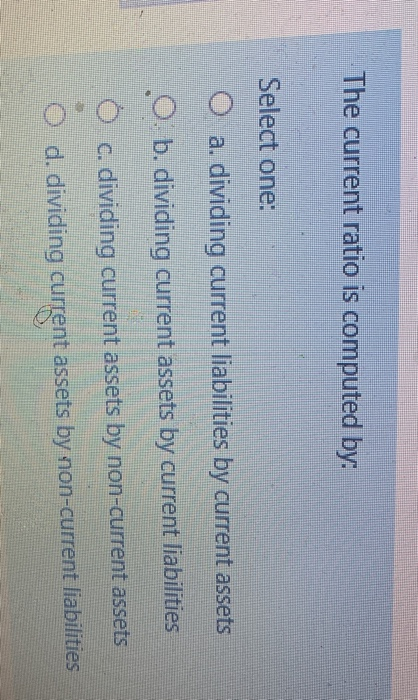  The current ratio is computed by: Select one: a. dividing current