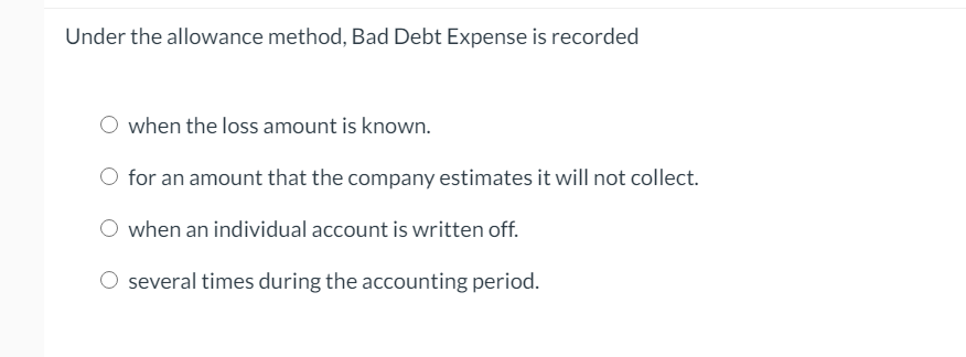 Under the allowance method, Bad Debt Expense is recorded when the