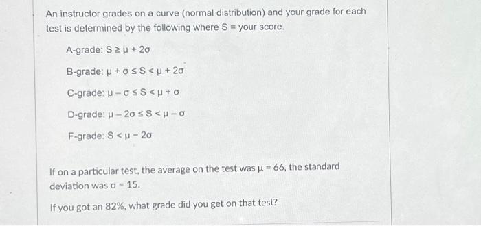  An instructor grades on a curve (normal distribution) and your grade