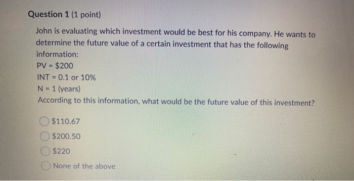 Question 1 (1 point) John is evaluating which investment would be