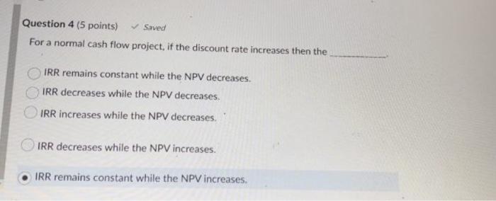  Question 4 (5 points) Saved For a normal cash flow project,