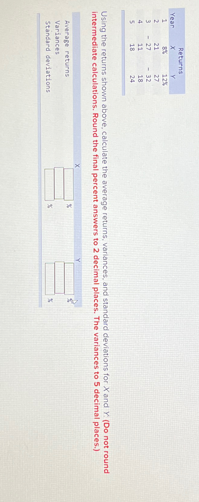  \table[[,Returns],[Year,x,Y,],[1,8%,12%,],[2,21,27,],[3,-27,-32,],[4,11,18,],[5,18,24,]] Using the returns shown above, calculate the average returns, variances,