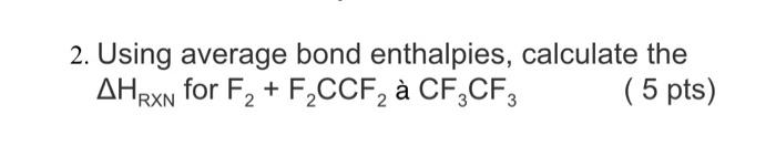  2. Using average bond enthalpies, calculate the HRXN for F2+F2CCF2 CF3CF3
