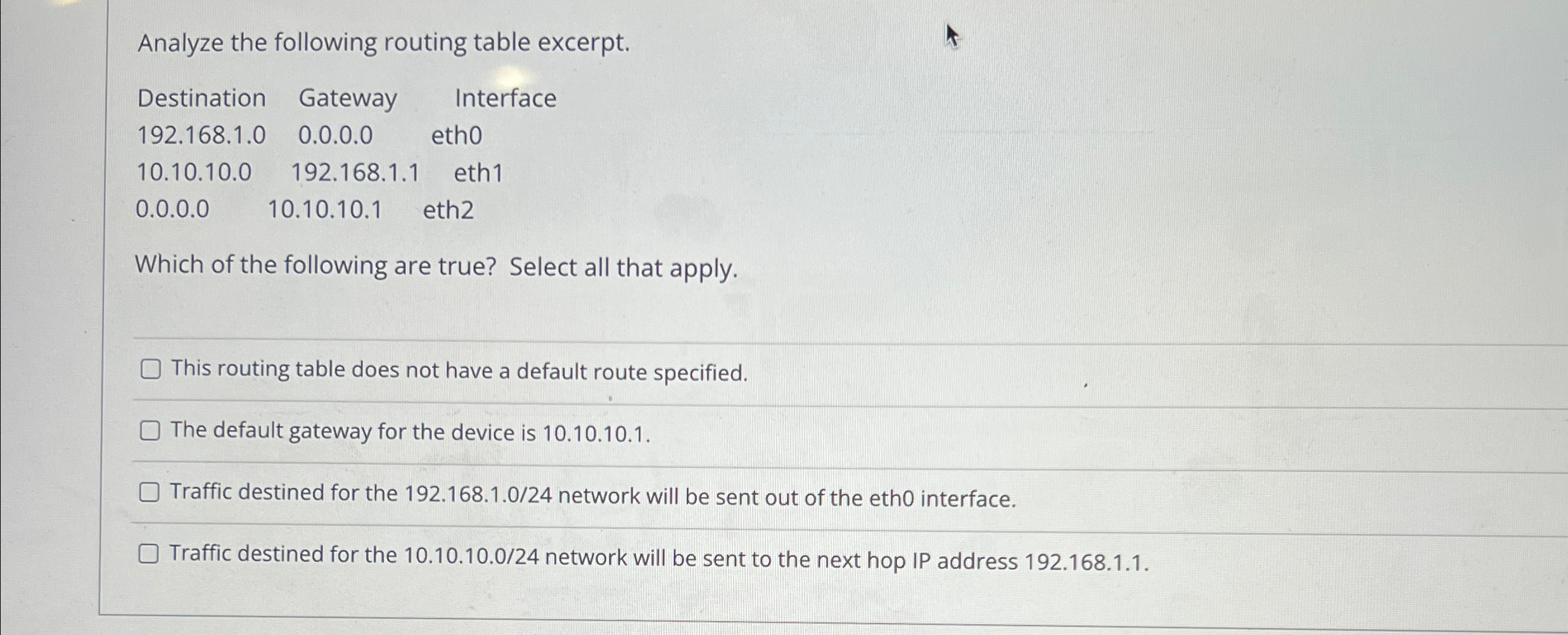  Analyze the following routing table excerpt. \table[[Destinatior,Gateway,Interface],[92.168.1.0,0.0.0.0,eth0],[10.10.10,192.168.1.1,eth1],[1,10.10.10.1,eth2]] Which of the following