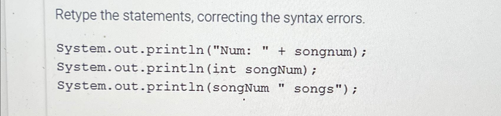  Retype the statements, correcting the syntax errors. System.out.println("Num: "+ songnum) ;