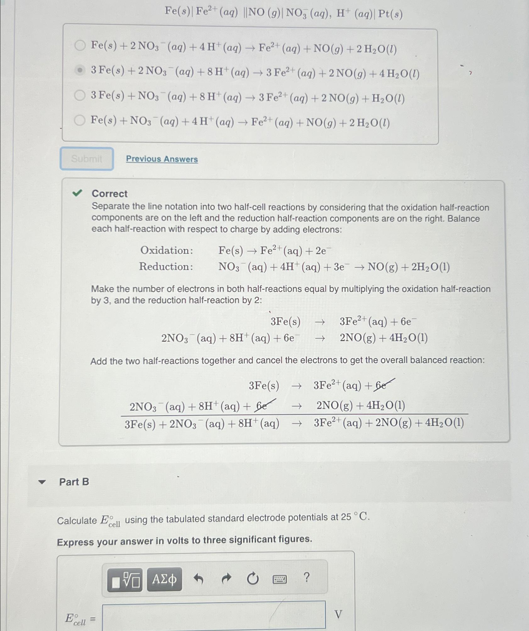 Fe(s)|Fe2+(aq)||NO(g)|NO3-(aq),H+(aq)|Pt(s)| Fe(s)+2NO3-(aq)+4H+(aq)Fe2+(aq)+NO(g)+2H2O(l) 3Fe(s)+2NO3-(aq)+8H+(aq)3Fe2+(aq)+2NO(g)+4H2O(l) 3Fe(s)+NO3-(aq)+8H+(aq)3Fe2+(aq)+2NO(g)+H2O(l) Fe(s)+NO3-(aq)+4H+(aq)Fe2+(aq)+NO(g)+2H2O(l) Previous Answers Correct Separate the line