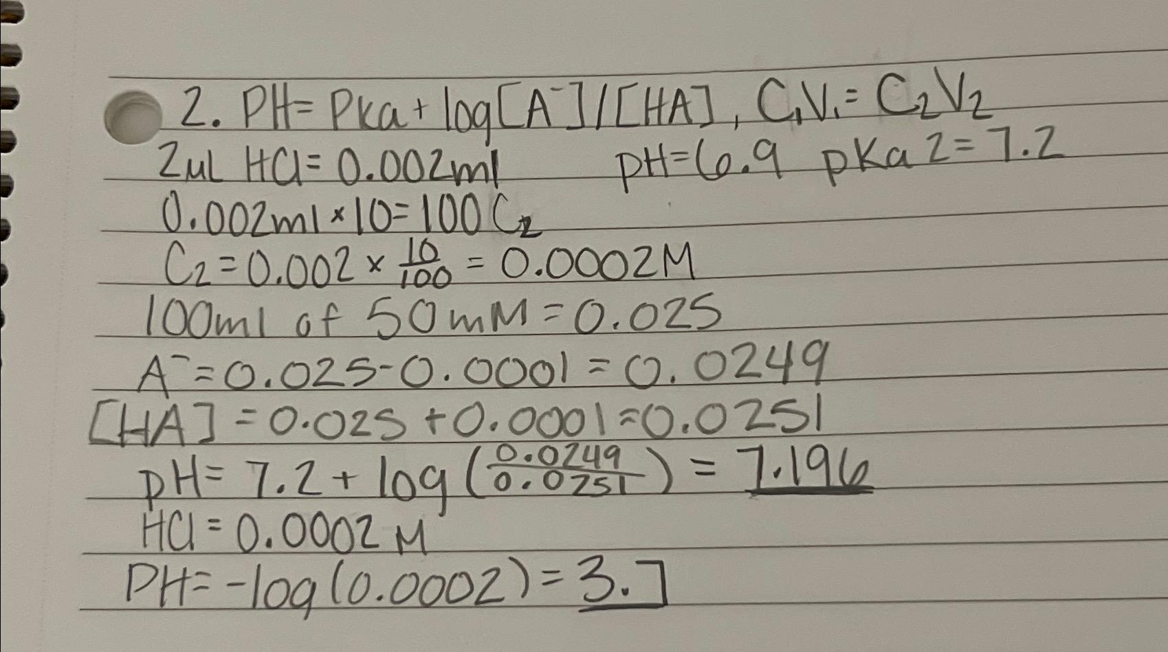  PH=Pka+logA-HA,C1V1=C2V2 2HCl=0.002ml,PH=6.9,pKa2=7.2 0.002ml10=100C2 C2=0.00210100=0.0002M 100ml of 50mM=0.025 A-=0.025-0.0001=0.0249 [HA]=0.025+0.0001=0.0251 PH=7.2+log(0.02490.0751)=7.196 HC=0.0002M