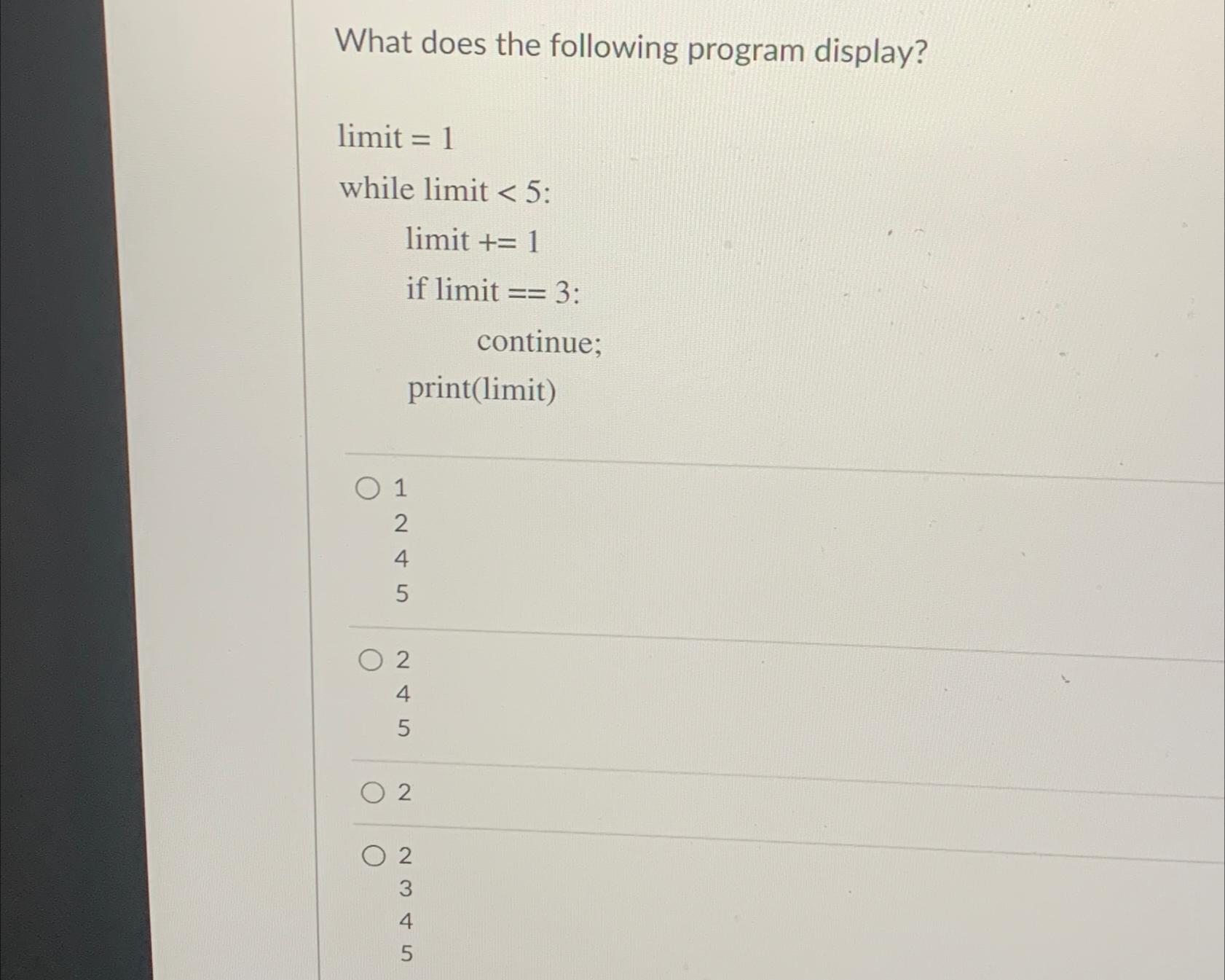  What does the following program display? limit =1 while limit 5