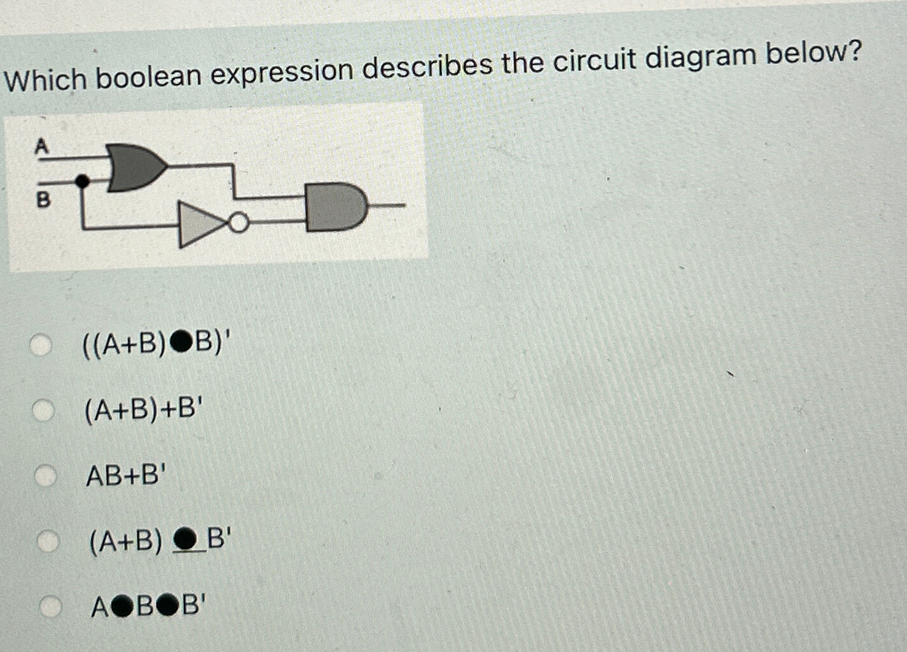  Which boolean expression describes the circuit diagram below? ((A+B)-B)' (A+B)+B' AB+B'