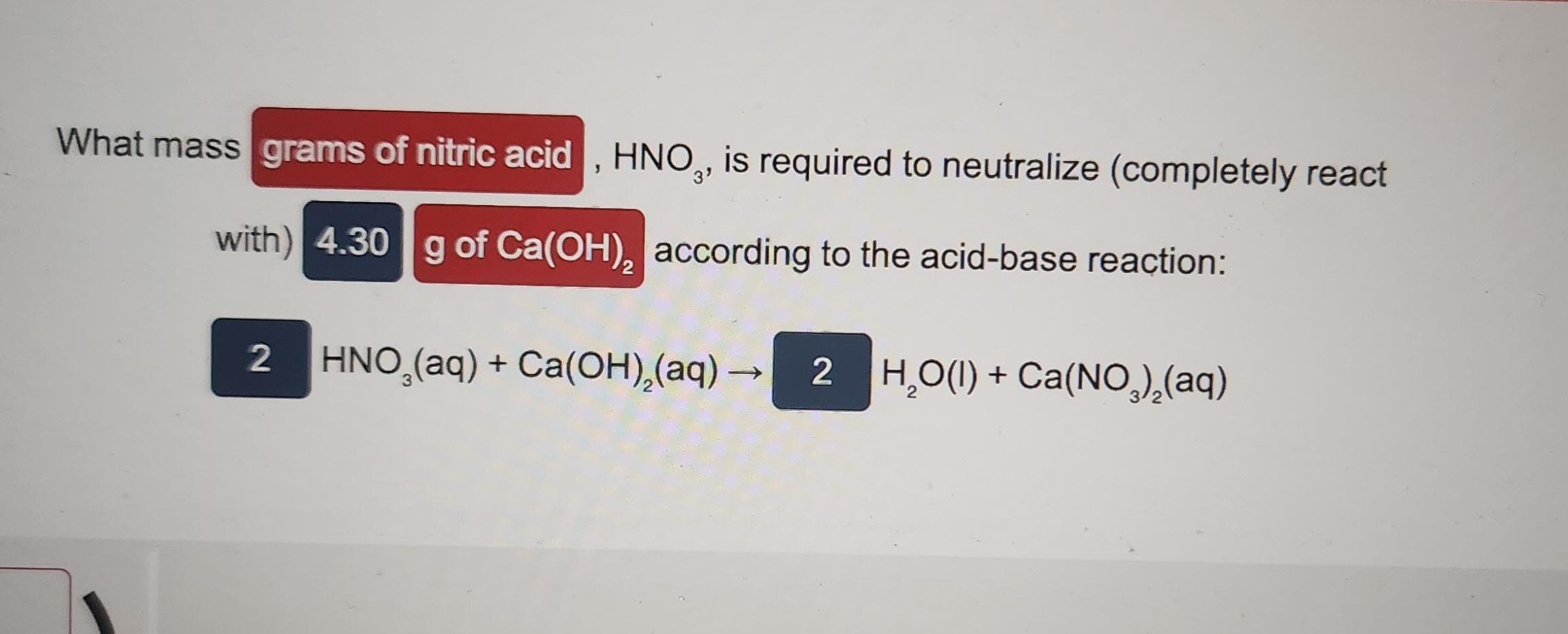  What mass , HNO3, is required to neutralize (completely react with)accordingtotheacid-basereaction:HNO3(aq)+Ca(OH)2(aq)H2O(I)+Ca(NO3)2(aq)