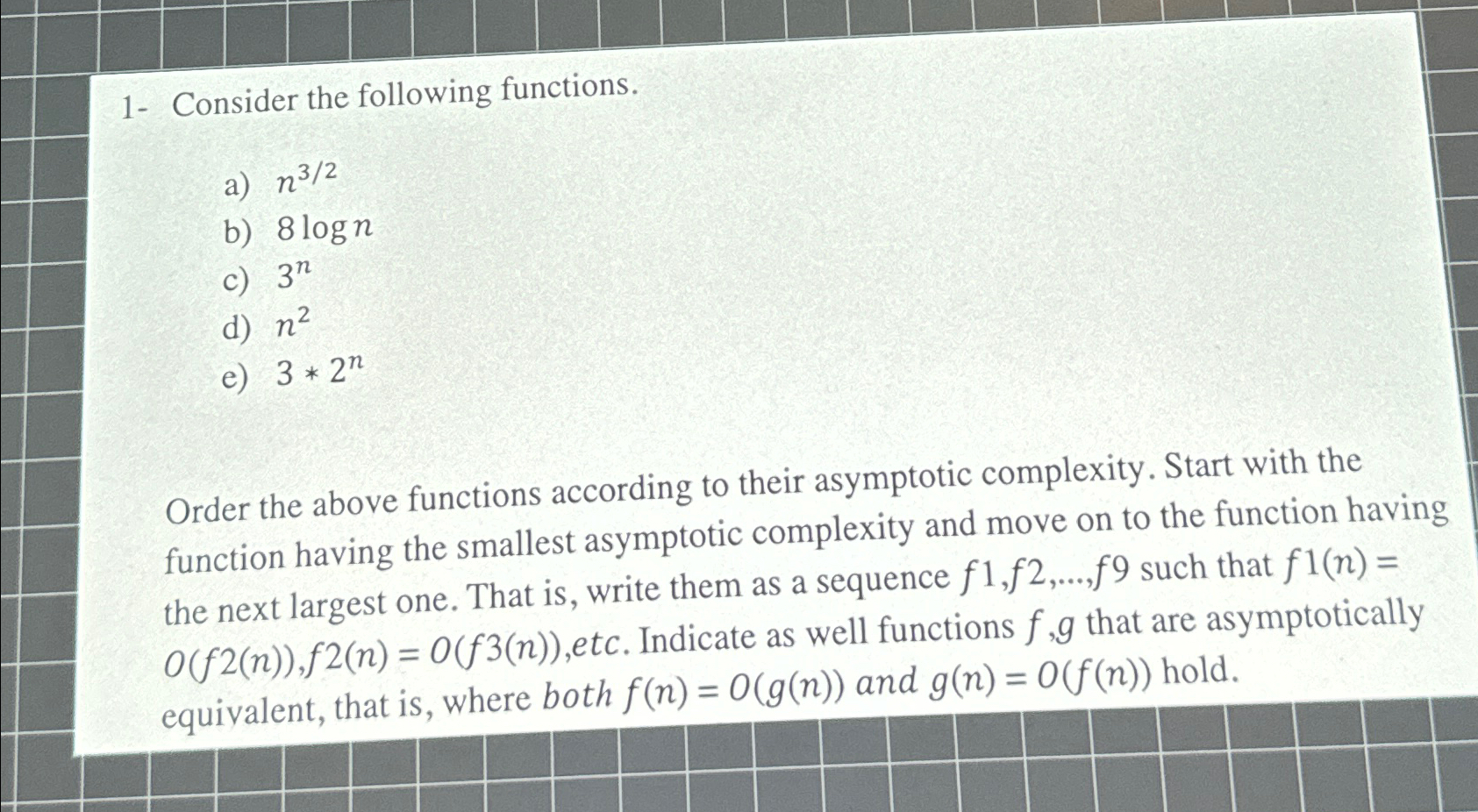  1- Consider the following functions. a)n32 b)8logn c)3n d)n2 e)3*2n Ordertheabovefunctionsaccordingtotheirasymptoticcomplexity.Startwiththefunctionhavingthesmallestasymptoticcomplexityandmoveontothefunctionhavingthenextlargestone.Thatis,writethemasasequencef1,f2,dots,f9