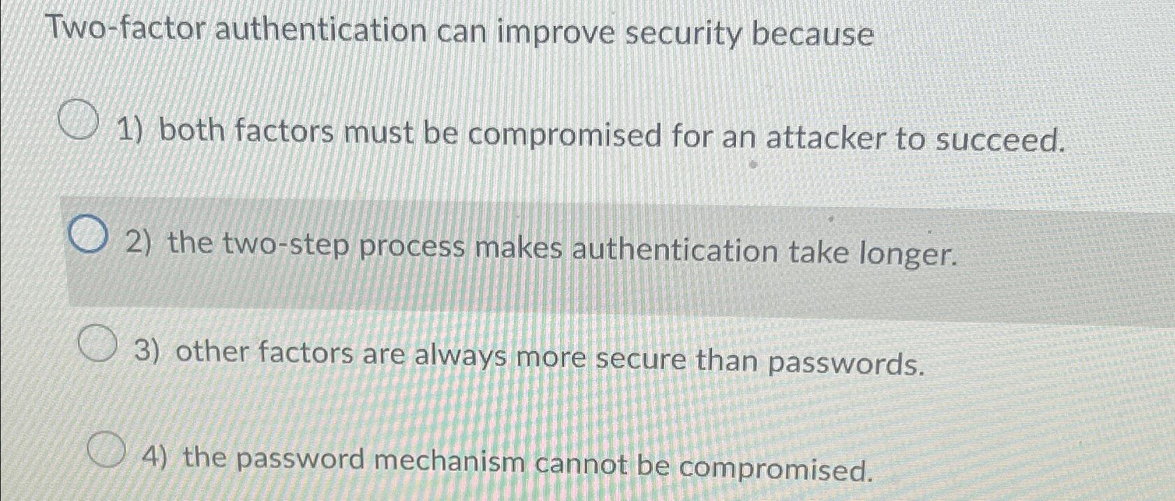  Two-factor authentication can improve security because both factors must be compromised