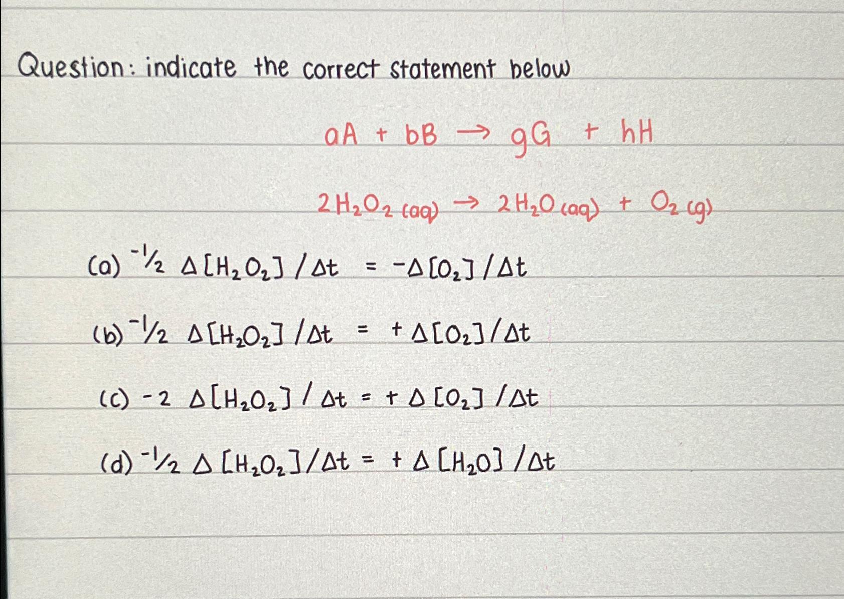  Question: indicate the correct statement below aA+bBgG+hH 2H2O2(aq)2H2O(aq)+O2(g) (a)?-12H2O2t=-O2t (b)-12H2O2t=+O2t (c)-2H2O2t=+O2t