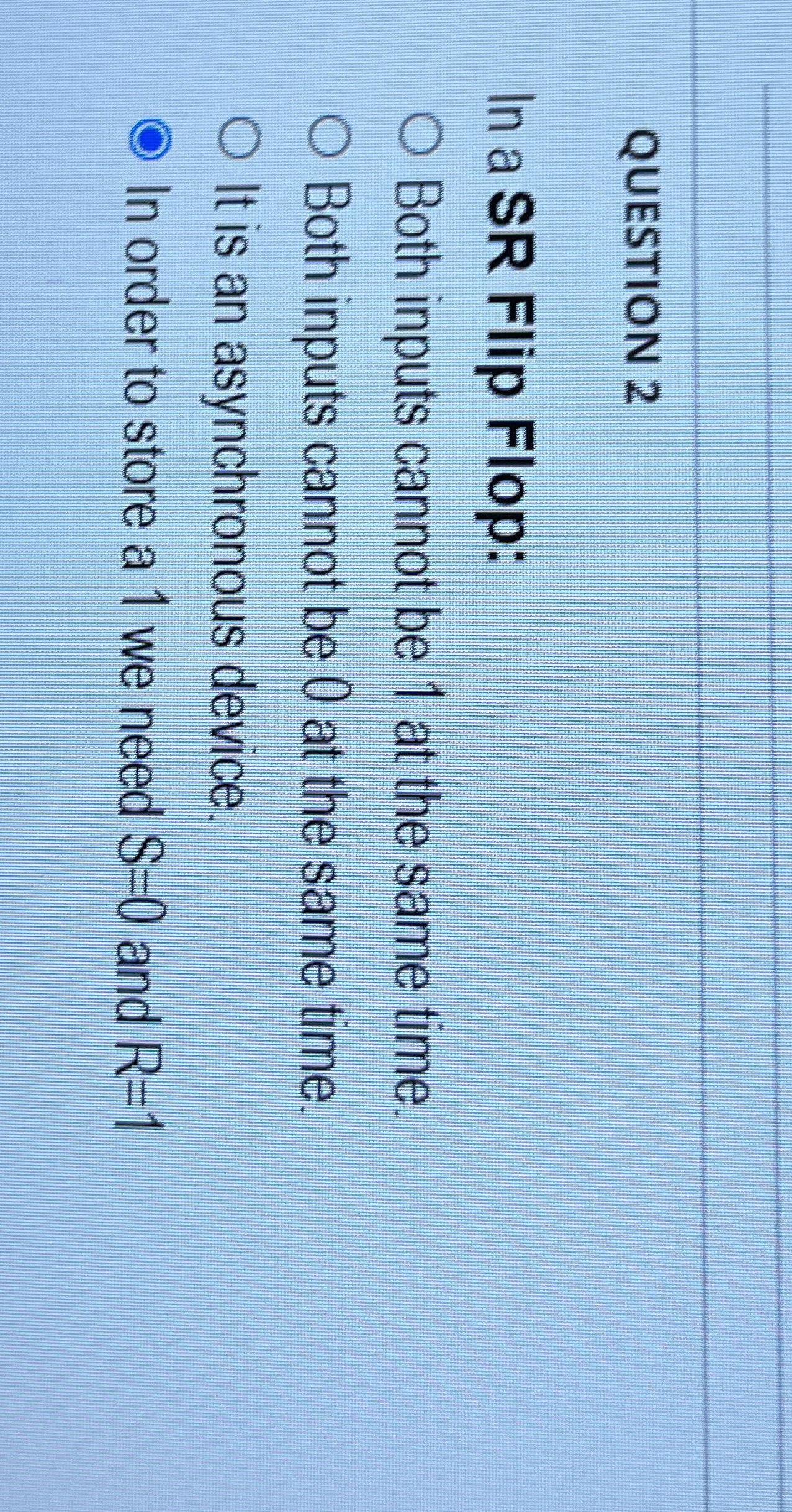  QUESTION 2 In a SR Flip Flop: Both inputs cannot be