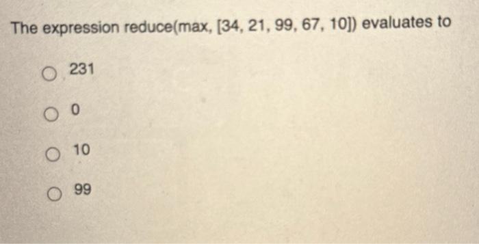 In Python3, the expression reduce(max, [34, 21, 99, 67, 10]) evaluates to: