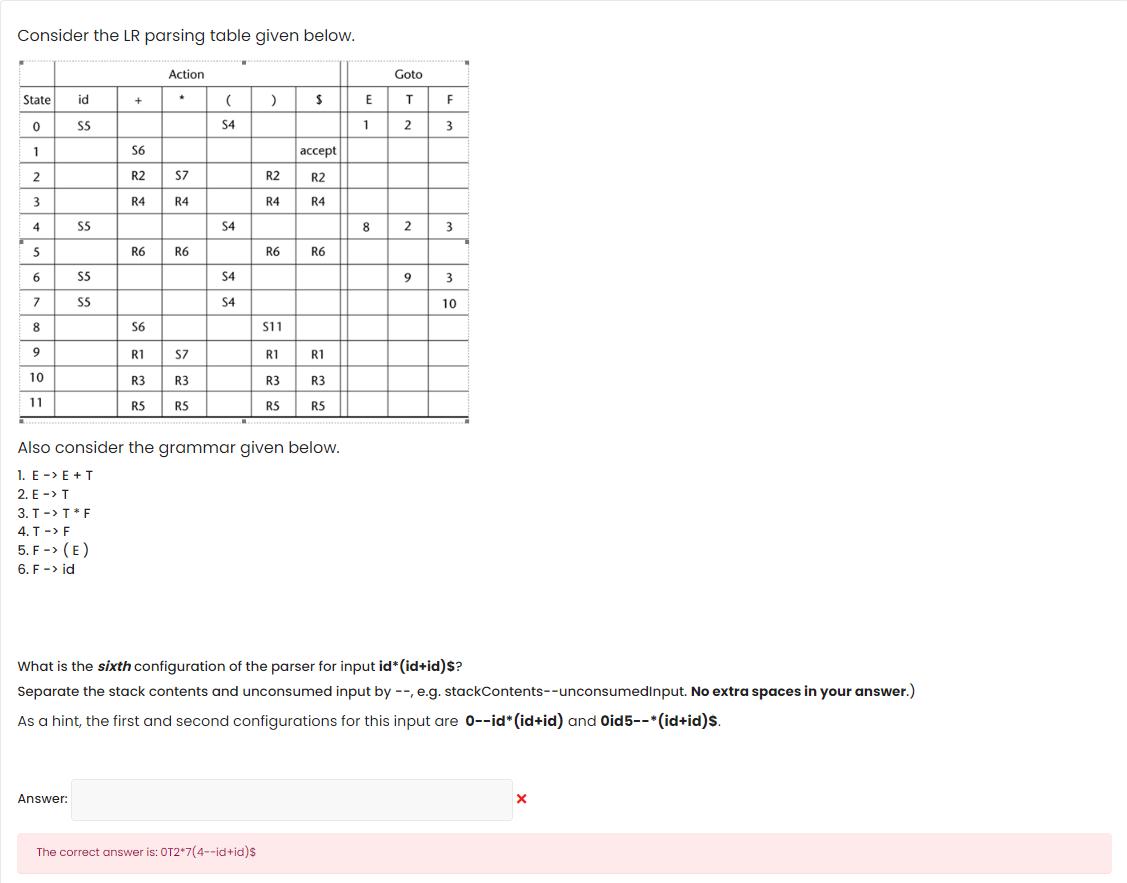  Consider the LR parsing table given below. \table[[,Action,Goto],[State,id,+,**,(,),S,E,T,F,],[0,S5,,,S4,,,1,2,3,],[1,,S6,,,,accept,,,,],[2,,R2,S7,,R2,R2,,,,],[3,,R4,R4,,R4,R4,,,,],[4,S5,,,S4,,,8,2,3,],[5,,R6,R6,,R6,R6,,,,],[6,S5,,,S4,,,,9,3,],[7,S5,,,S4,,,,,10,],[8,,S6,,,S11,,,,,],[9,,R1,S7,,R1,R1,,,,],[10,,R3,R3,,R3,R3,,,,],[11,,R5,RS,,R5,R5,,,,]] Also consider the