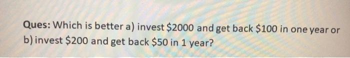  Ques: Which is better a) invest $2000 and get back $100