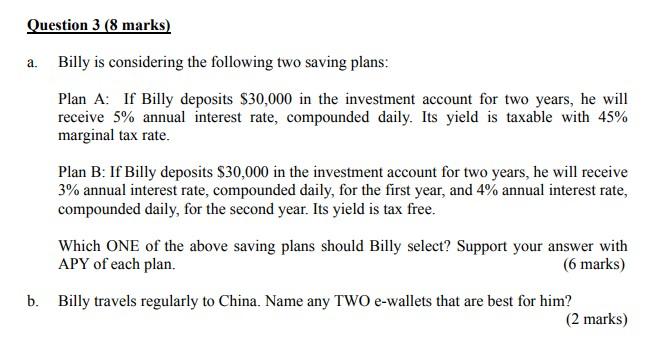  Question 3 (8 marks) a. Billy is considering the following two