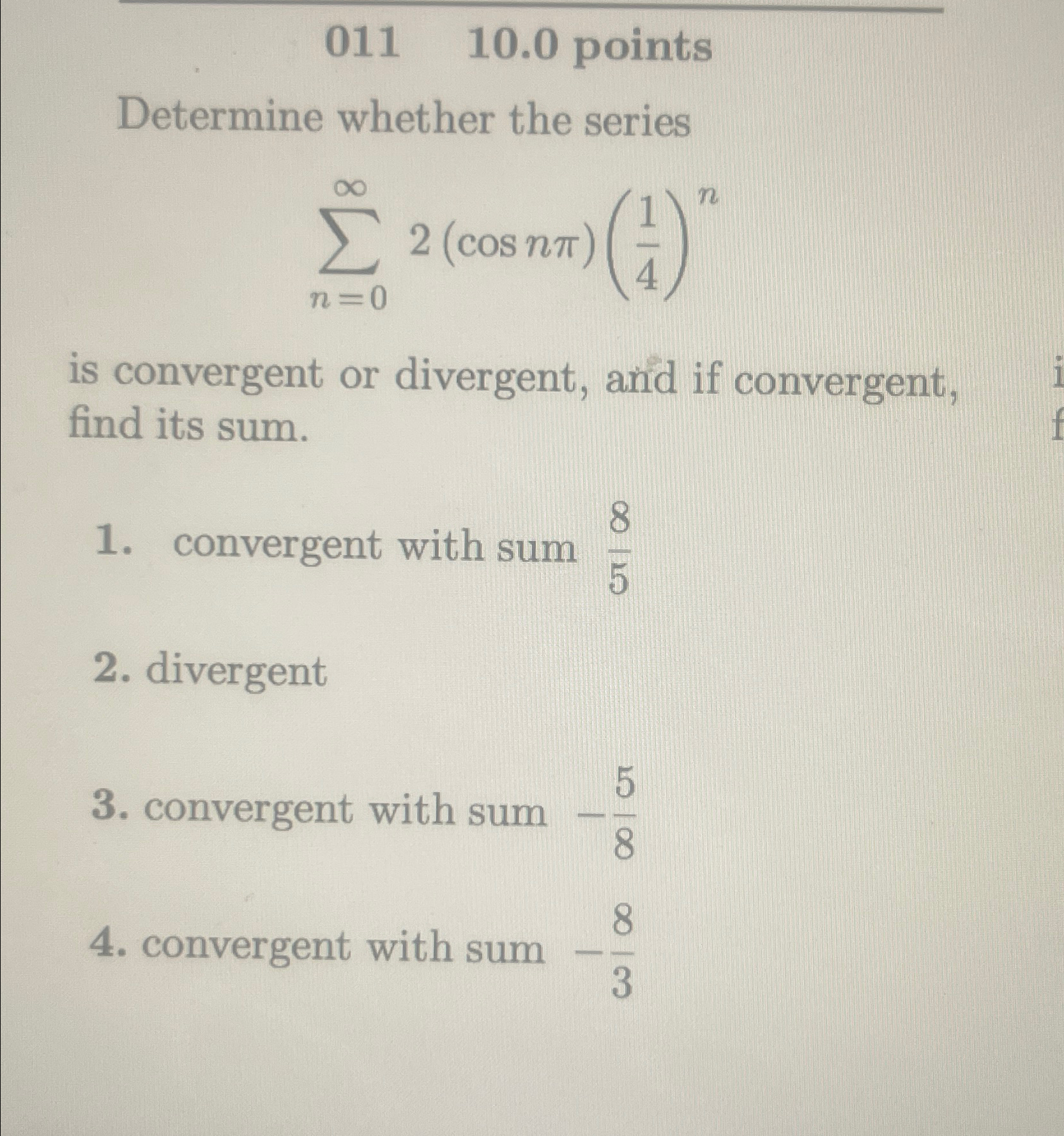  011,10.0 points Determine whether the series n=02(cosn)(14)n is convergent or divergent,