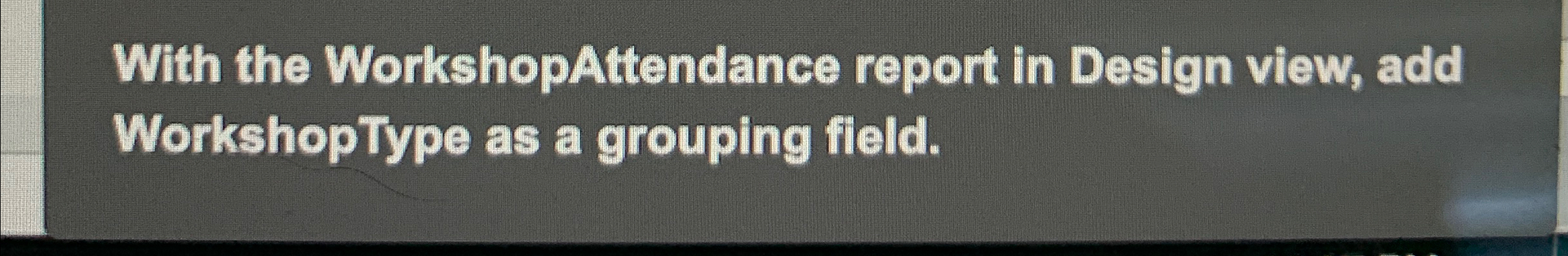  With the WorkshopAttendance report in Design view, add WorkshopType as a