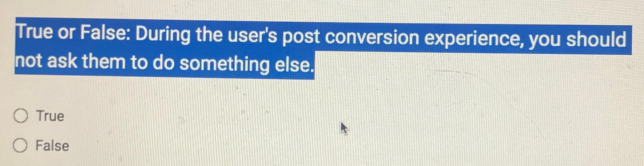  True or False: During the user's post conversion experience, you should