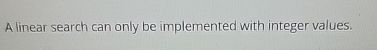 A linear search can only be implemented with integer values. 