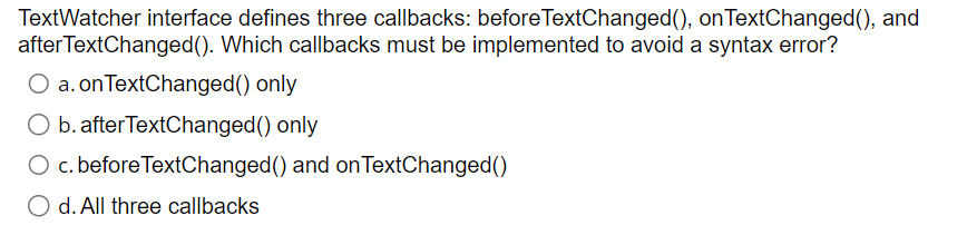  TextWatcher interface defines three callbacks: beforeTextChanged(), onTextChanged(), and afterTextChanged(). Which callbacks