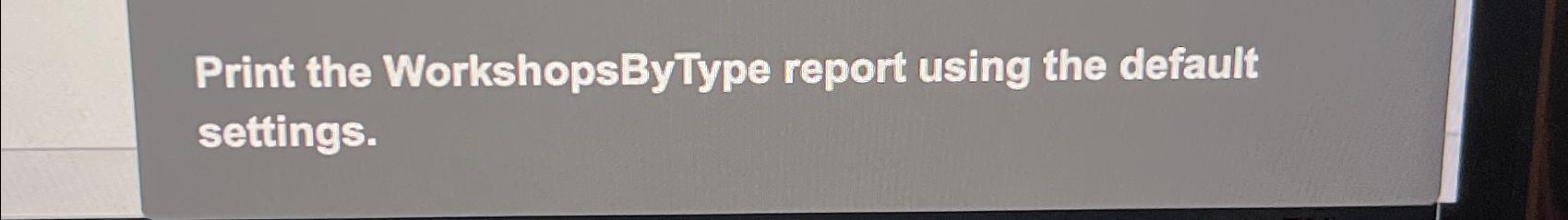  Print the WorkshopsByType report using the default settings. 