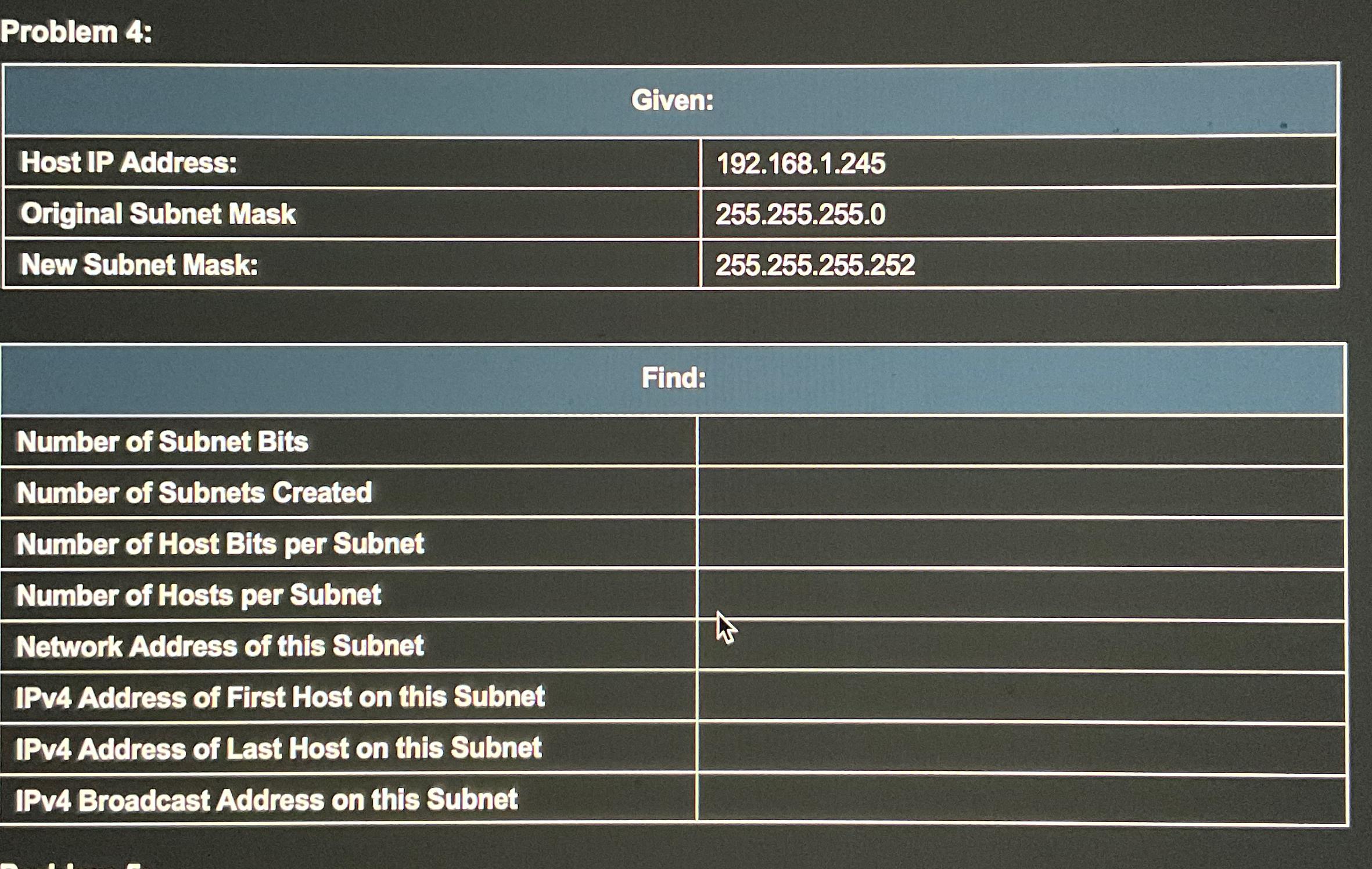  Problem 4: \table[[Given:],[Host IP Address:,192.168.1.245],[Original Subnet Mask,255.255.255.0],[New Subnet Mask:,255.255.255.252]] \table[[Find:],[Number of