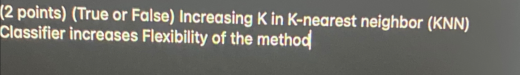  (2 points)(True or False) Increasing K in K-nearest neighbor (KNN) Classifier
