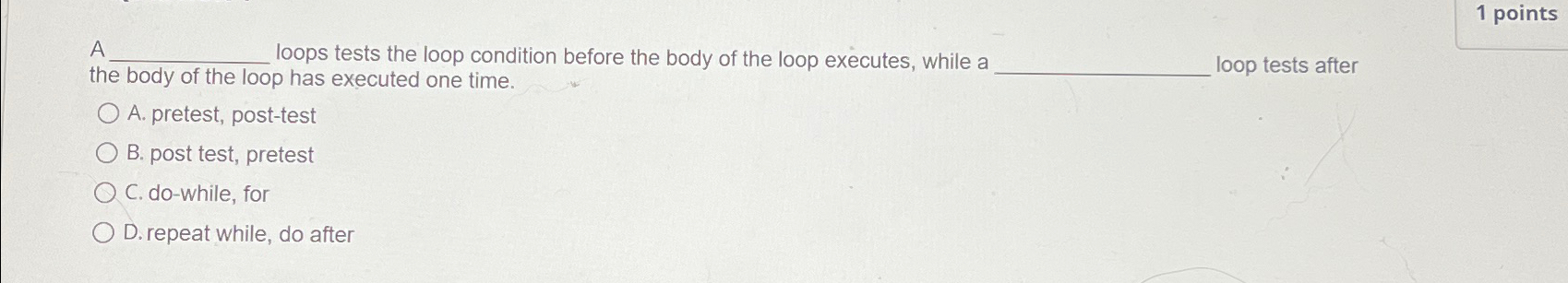  1 points A loops tests the loop condition before the body
