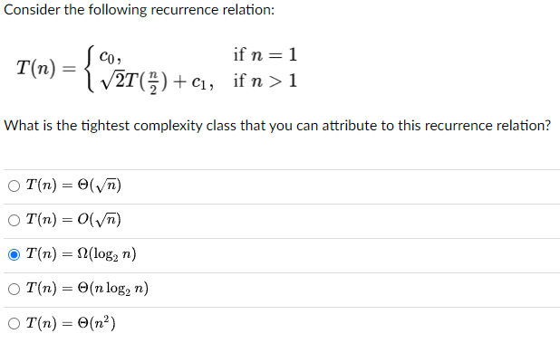  Consider the following recurrence relation: T(n)={c0,ifn=122T(n2)+c1,ifn>1 What is the tightest complexity