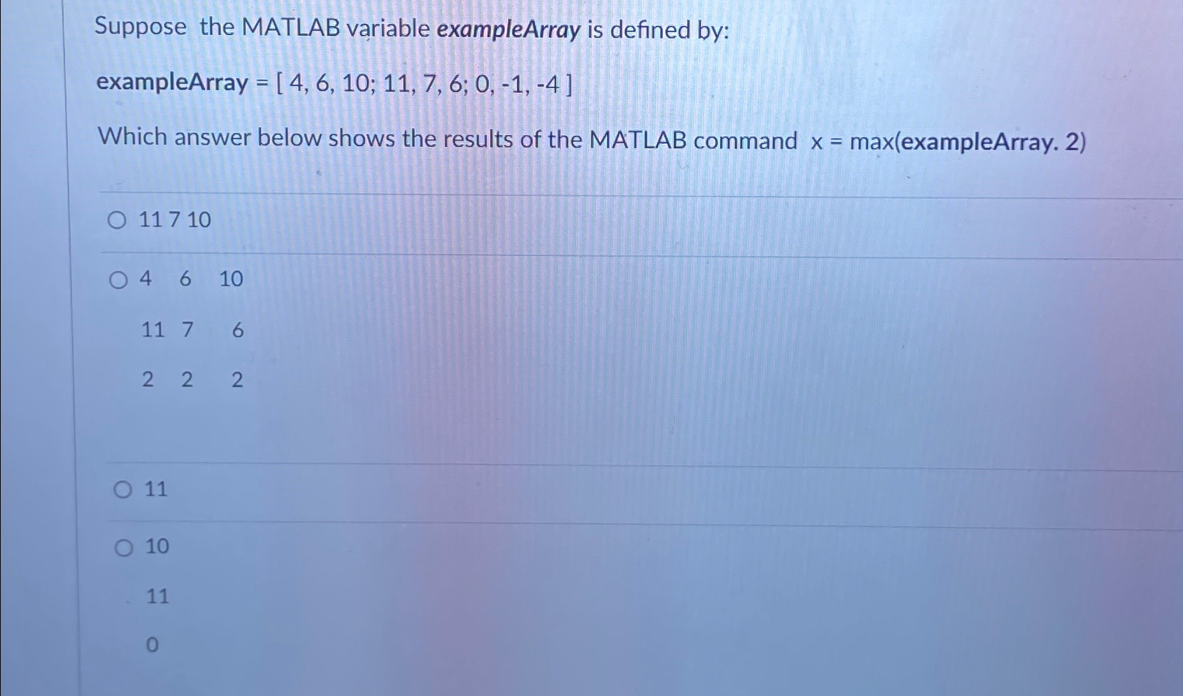  Suppose the MATLAB variable exampleArray is defined by: exampleArray =[4,6,10;11,7,6;0,-1,-4] Which