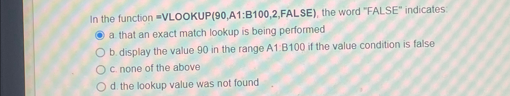  In the function =VLOOKUP (90,A1:B100,2,FALSE), the word "FALSE" indicates: a. that