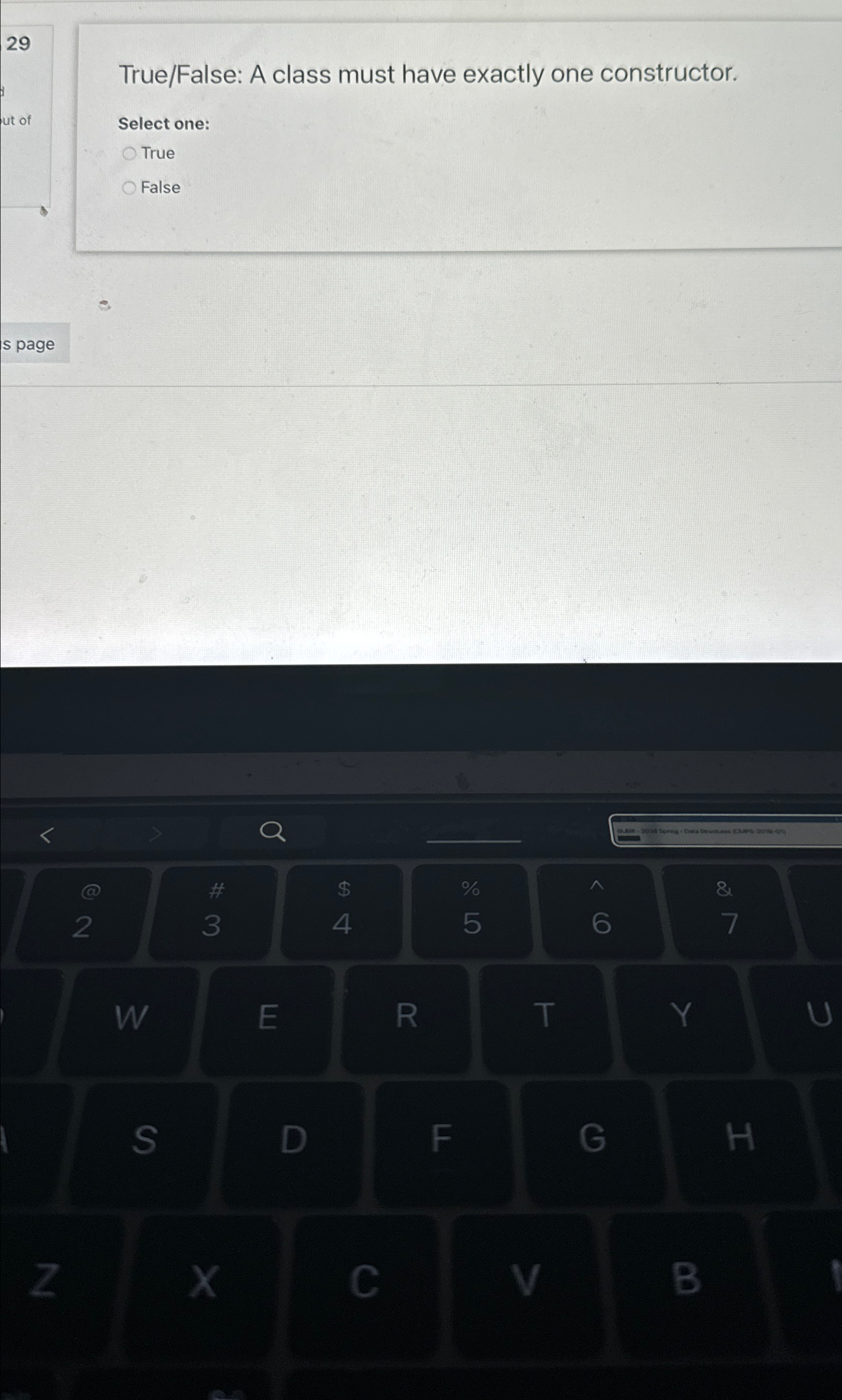  29 True/False: A class must have exactly one constructor. Select one: