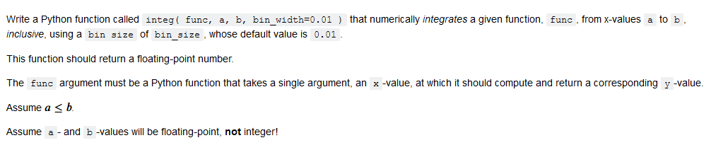  Write a Python function called integ( func, a, b, bin_width=0.01 )
