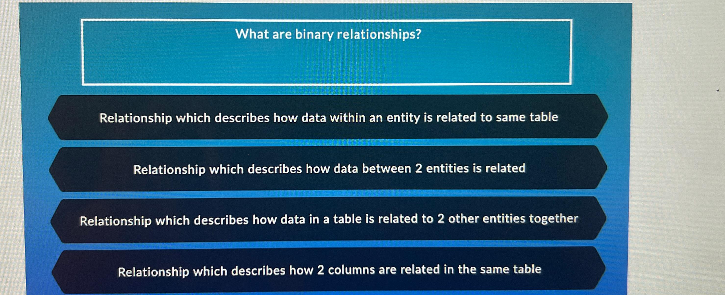  What are binary relationships? Relationship which describes how data within an