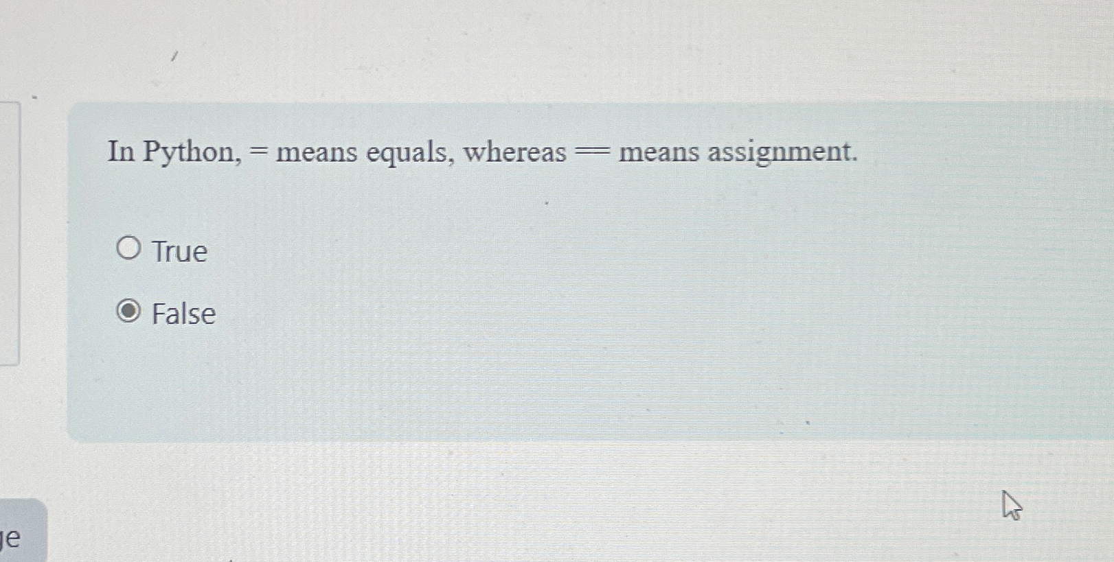  In Python, = means equals, whereas = means assignment. True False