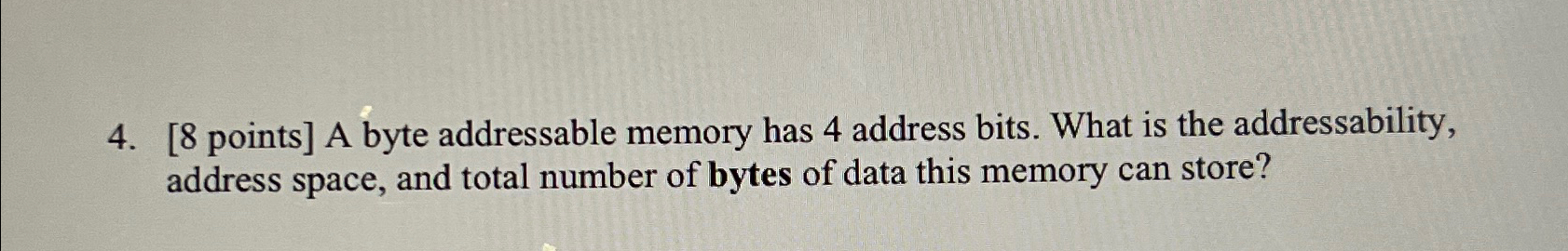  [8 points] A byte addressable memory has 4 address bits. What