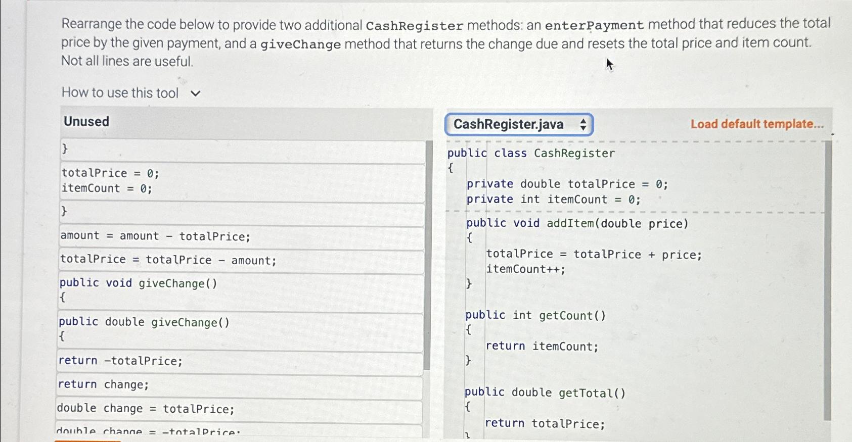  Rearrange the code below to provide two additional CashRegister methods: an