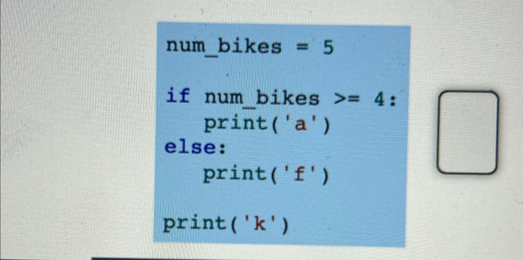  num_bikes =5 if num_bikes >=4: print('a') else: print('f') print('k') 