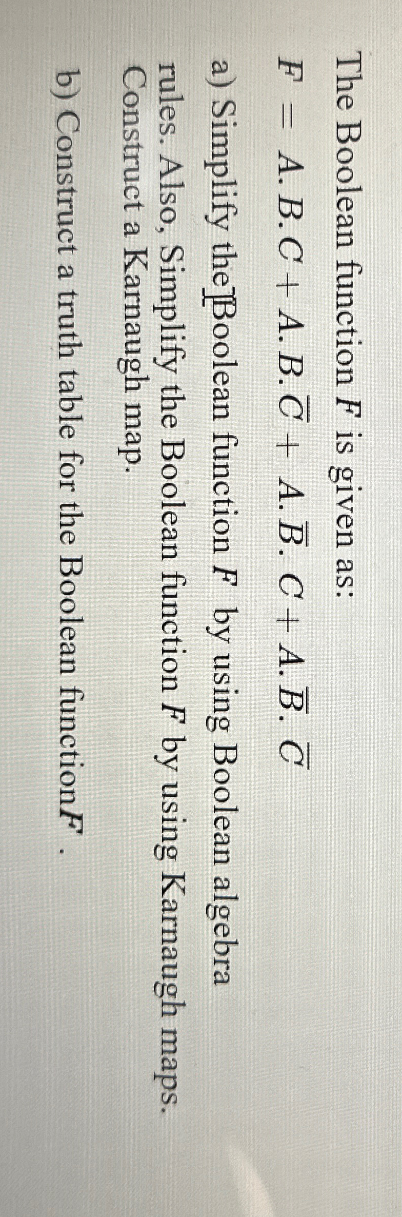  The Boolean function F is given as: F=A*B*C+A*B*bar(C)+A*bar(B)*C+A*bar(B)*bar(C) a) Simplify the