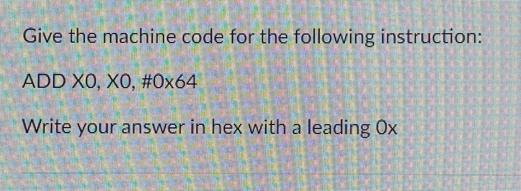  Give the machine code for the following instruction: ADD X0,X0,#0X64 Write