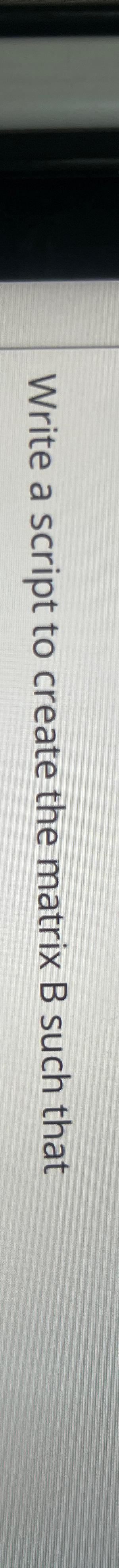  Write a script to create the matrix B such that 