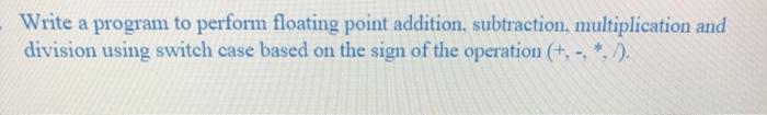 in c language Write a program to perform floating point addition, subtraction,