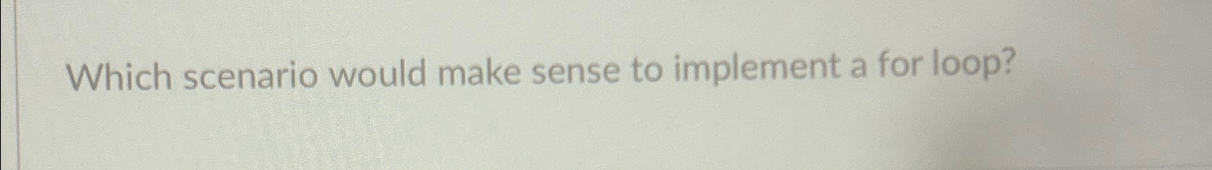  Which scenario would make sense to implement a for loop? 