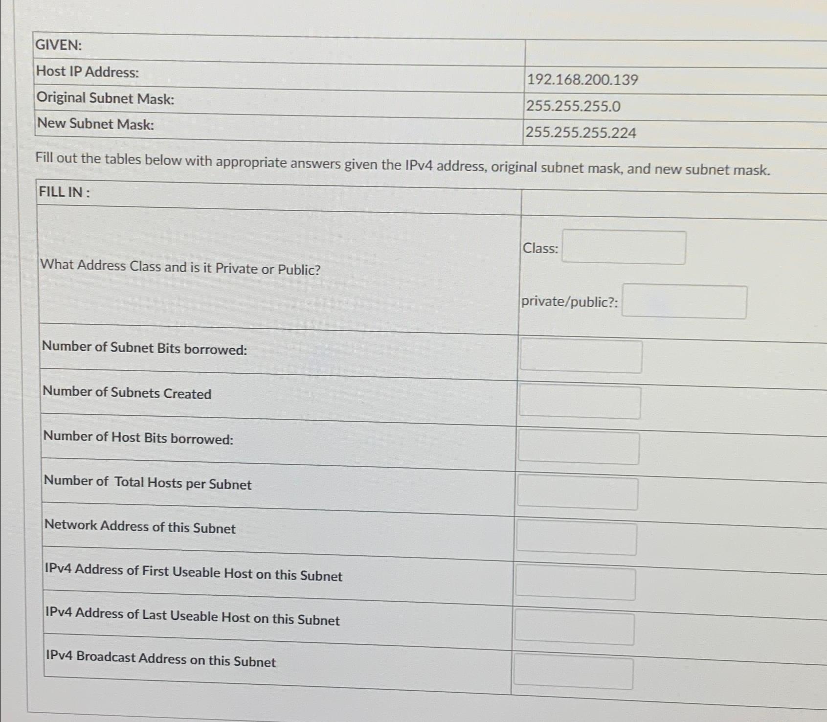  \table[[GIVEN:,],[Host IP Address:,192.168.200.139],[Original Subnet Mask:,255.255.255.0],[New Subnet Mask:,255.255.255.224]] Fill out the tables