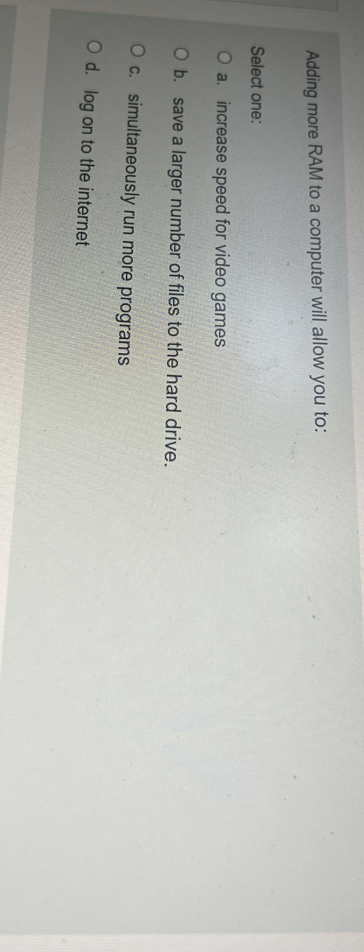  Adding more RAM to a computer will allow you to: Select