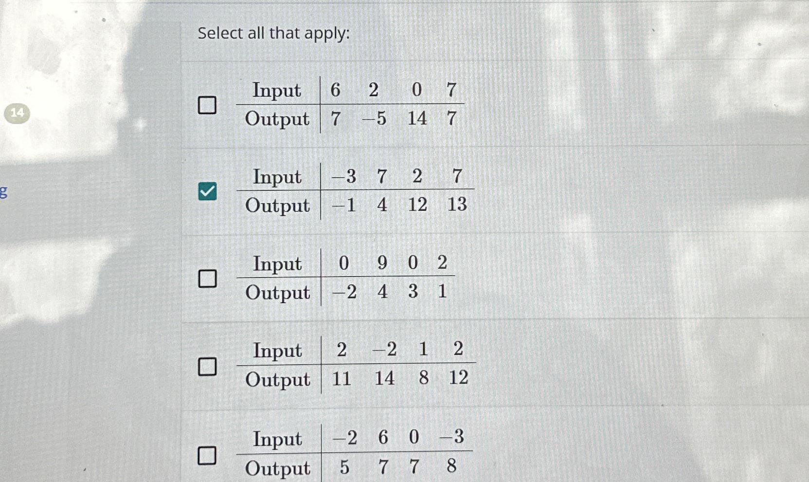  Select all that apply: \table[[Input,6,2,0,7],[Output,7,-5,14,7]] \table[[Input,-3,7,2,7],[Output,-1,4,12,13]] \table[[Input,0,9,0,2],[Output,-2,4,3,1]] \table[[Input,2,-2,1,2],[Output,11,14,8,12]] \table[[Input,-2,6,0,-3],[Output,5,7,7,8]] 