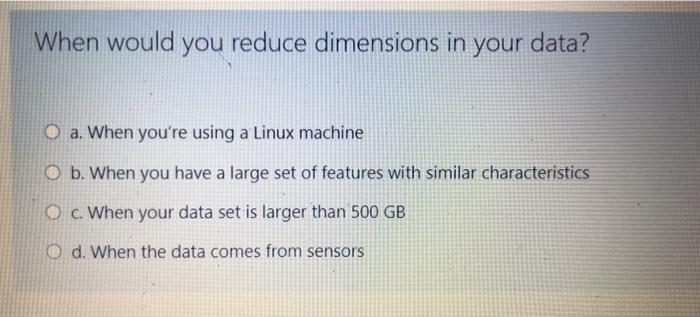  When would you reduce dimensions in your data? O a. When